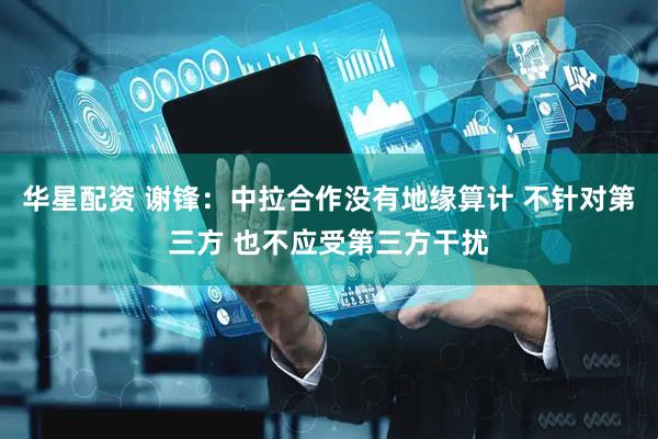 华星配资 谢锋：中拉合作没有地缘算计 不针对第三方 也不应受第三方干扰