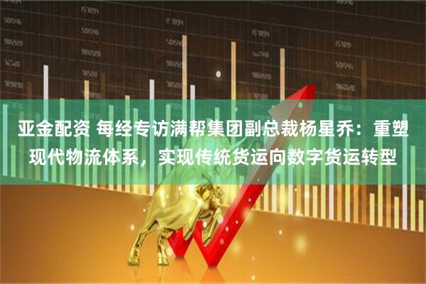 亚金配资 每经专访满帮集团副总裁杨星乔：重塑现代物流体系，实现传统货运向数字货运转型