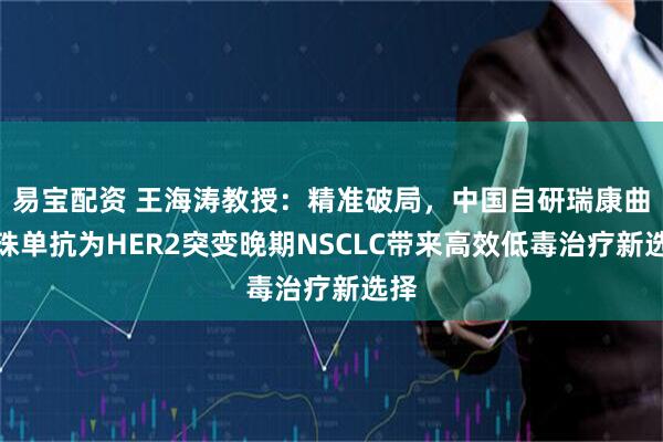 易宝配资 王海涛教授：精准破局，中国自研瑞康曲妥珠单抗为HER2突变晚期NSCLC带来高效低毒治疗新选择