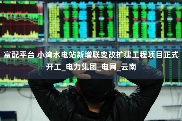 富配平台 小湾水电站新增联变改扩建工程项目正式开工_电力集团_电网_云南