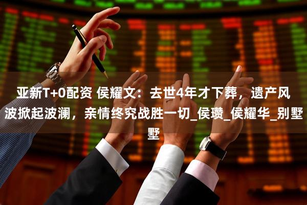 亚新T+0配资 侯耀文：去世4年才下葬，遗产风波掀起波澜，亲情终究战胜一切_侯瓒_侯耀华_别墅