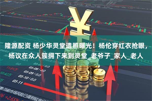 隆源配资 杨少华灵堂遗照曝光！杨伦穿红衣抢眼，杨议在众人簇拥下来到灵堂_老爷子_家人_老人