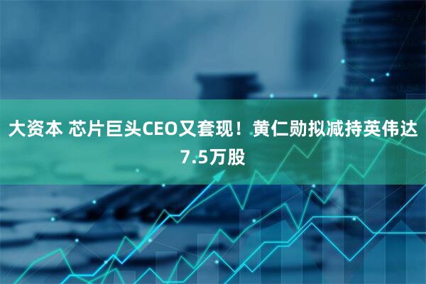 大资本 芯片巨头CEO又套现！黄仁勋拟减持英伟达7.5万股