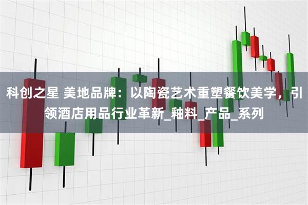 科创之星 美地品牌：以陶瓷艺术重塑餐饮美学，引领酒店用品行业革新_釉料_产品_系列