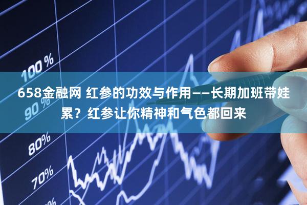 658金融网 红参的功效与作用——长期加班带娃累？红参让你精神和气色都回来