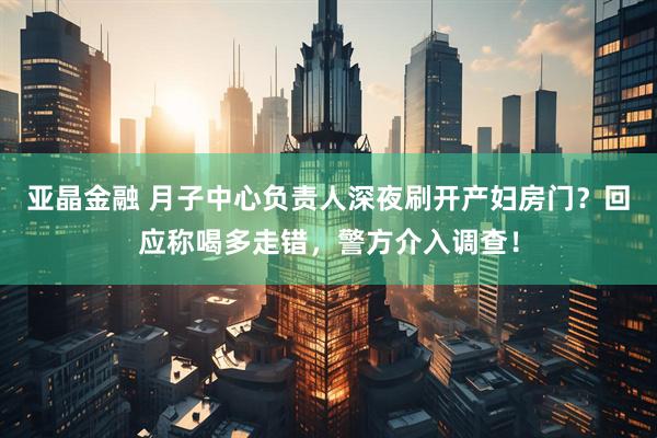 亚晶金融 月子中心负责人深夜刷开产妇房门？回应称喝多走错，警方介入调查！
