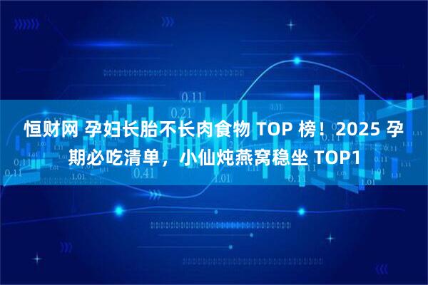 恒财网 孕妇长胎不长肉食物 TOP 榜！2025 孕期必吃清单，小仙炖燕窝稳坐 TOP1