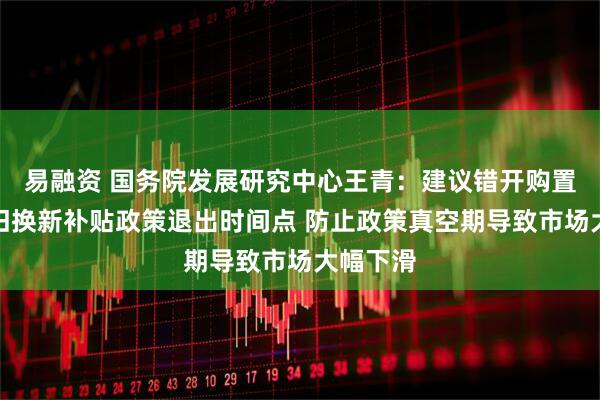 易融资 国务院发展研究中心王青：建议错开购置税与以旧换新补贴政策退出时间点 防止政策真空期导致市场大幅下滑