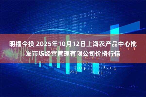 明福今投 2025年10月12日上海农产品中心批发市场经营管理有限公司价格行情