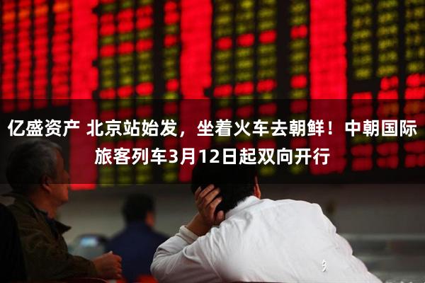 亿盛资产 北京站始发，坐着火车去朝鲜！中朝国际旅客列车3月12日起双向开行
